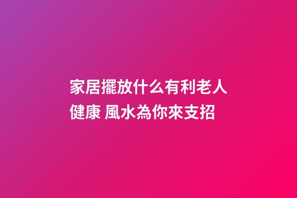 家居擺放什么有利老人健康 風水為你來支招